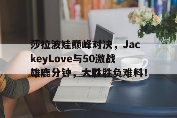 爱游戏体育-包含莎拉波娃巅峰对决，JackeyLove与50激战雄鹿分钟，大胜胜负难料！的词条